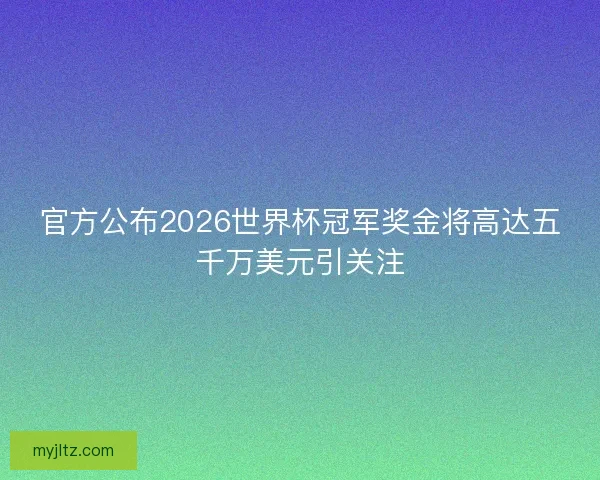 官方公布2026世界杯冠军奖金将高达五千万美元引关注