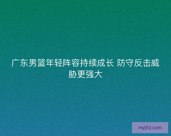 广东男篮年轻阵容持续成长 防守反击威胁更强大