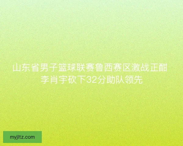 山东省男子篮球联赛鲁西赛区激战正酣 李肖宇砍下32分助队领先 山东省男子篮球联赛鲁西赛区激战正酣 李肖宇砍下32分助队领先