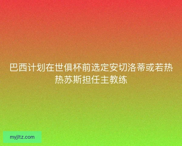 巴西计划在世俱杯前选定安切洛蒂或若热热苏斯担任主教练 巴西计划在世俱杯前选定安切洛蒂或若热热苏斯担任主教练