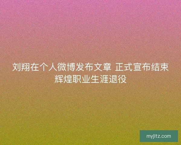 刘翔在个人微博发布文章 正式宣布结束辉煌职业生涯退役
