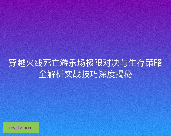 穿越火线死亡游乐场极限对决与生存策略全解析实战技巧深度揭秘